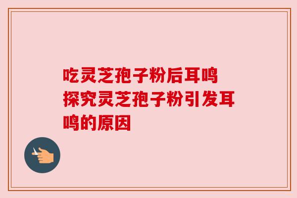 吃灵芝孢子粉后耳鸣 探究灵芝孢子粉引发耳鸣的原因