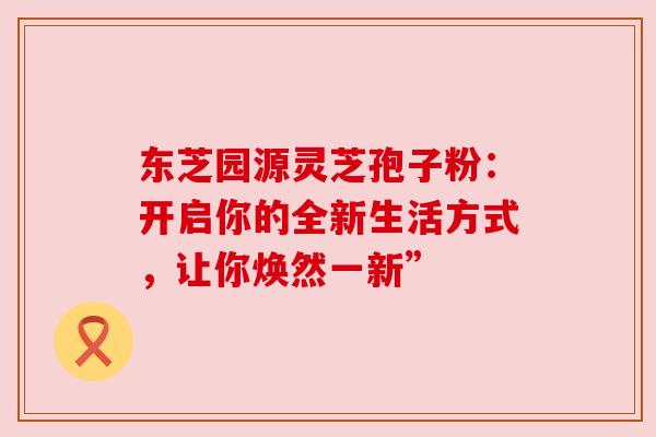 东芝园源灵芝孢子粉：开启你的全新生活方式，让你焕然一新”