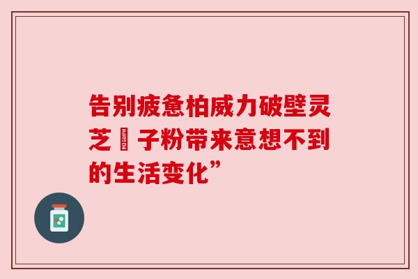 告别疲惫柏威力破壁灵芝皰子粉带来意想不到的生活变化”