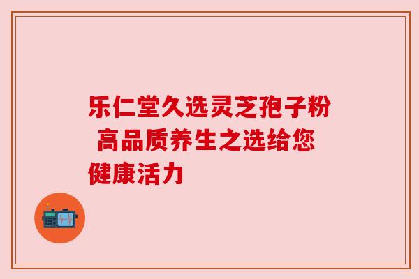 乐仁堂久选灵芝孢子粉 高品质养生之选给您健康活力