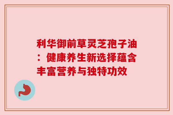 利华御前草灵芝孢子油：健康养生新选择蕴含丰富营养与独特功效