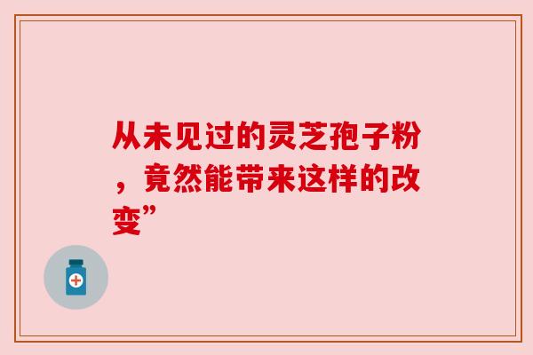 从未见过的灵芝孢子粉，竟然能带来这样的改变”