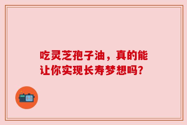 吃灵芝孢子油，真的能让你实现长寿梦想吗？