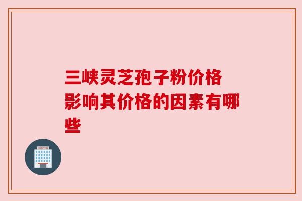 三峡灵芝孢子粉价格 影响其价格的因素有哪些