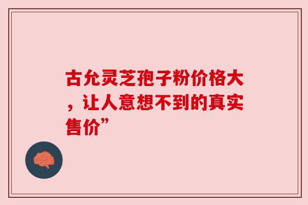 古允灵芝孢子粉价格大，让人意想不到的真实售价”