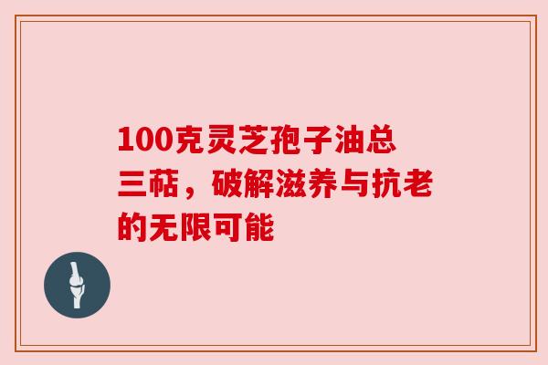 100克灵芝孢子油总三萜，破解滋养与抗老的无限可能