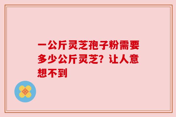 一公斤灵芝孢子粉需要多少公斤灵芝？让人意想不到