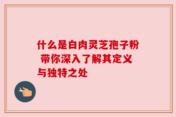 什么是白肉灵芝孢子粉 带你深入了解其定义与独特之处