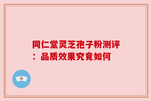 同仁堂灵芝孢子粉测评：品质效果究竟如何