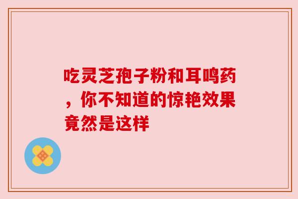 吃灵芝孢子粉和耳鸣药，你不知道的惊艳效果竟然是这样