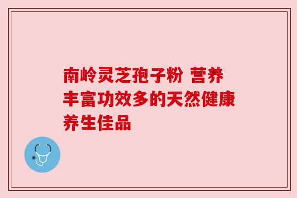 南岭灵芝孢子粉 营养丰富功效多的天然健康养生佳品