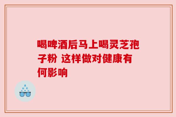 喝啤酒后马上喝灵芝孢子粉 这样做对健康有何影响