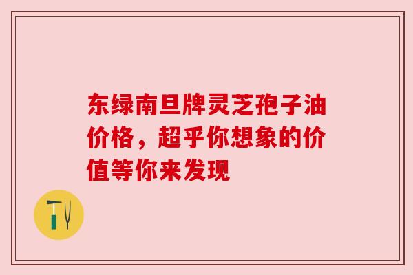 东绿南旦牌灵芝孢子油价格，超乎你想象的价值等你来发现