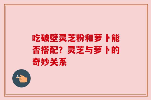 吃破壁灵芝粉和萝卜能否搭配？灵芝与萝卜的奇妙关系