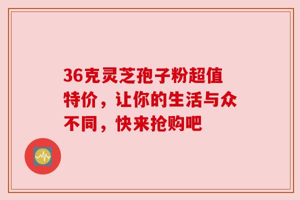 36克灵芝孢子粉超值特价，让你的生活与众不同，快来抢购吧