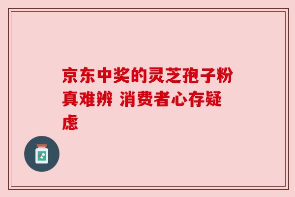 京东中奖的灵芝孢子粉真难辨 消费者心存疑虑