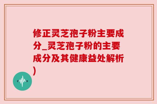 修正灵芝孢子粉主要成分_灵芝孢子粉的主要成分及其健康益处解析)