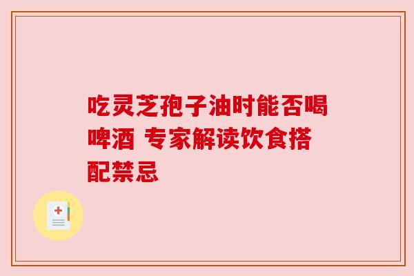 吃灵芝孢子油时能否喝啤酒 专家解读饮食搭配禁忌