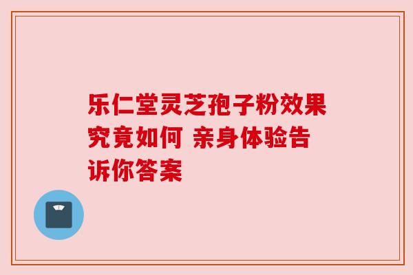 乐仁堂灵芝孢子粉效果究竟如何 亲身体验告诉你答案