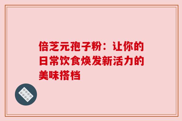 倍芝元孢子粉：让你的日常饮食焕发新活力的美味搭档