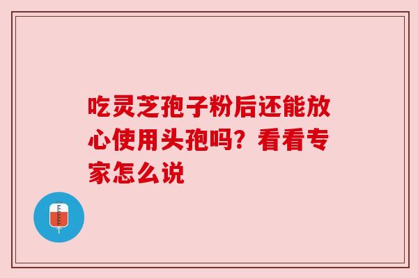 吃灵芝孢子粉后还能放心使用头孢吗？看看专家怎么说