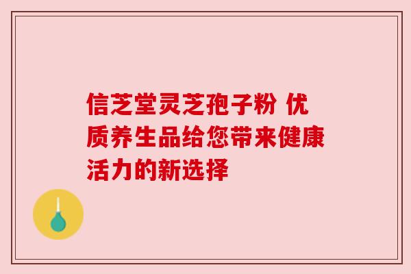 信芝堂灵芝孢子粉 优质养生品给您带来健康活力的新选择