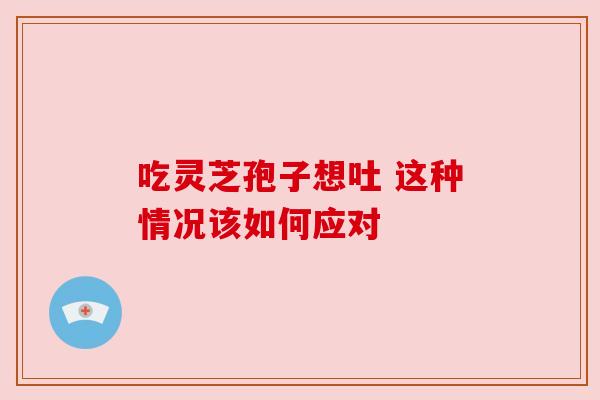 吃灵芝孢子想吐 这种情况该如何应对