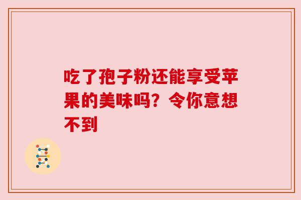 吃了孢子粉还能享受苹果的美味吗？令你意想不到