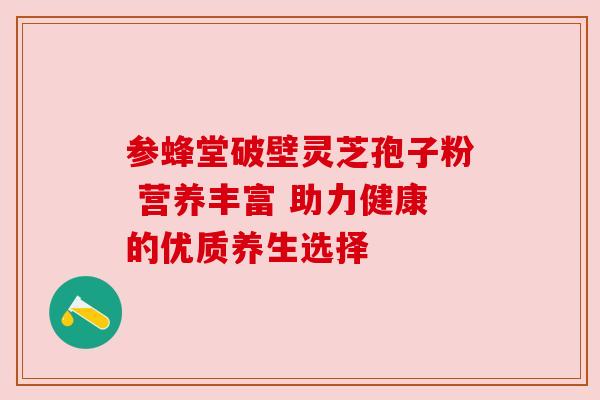 参蜂堂破壁灵芝孢子粉 营养丰富 助力健康的优质养生选择