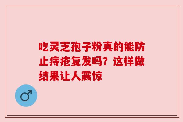 吃灵芝孢子粉真的能防止痔疮复发吗？这样做结果让人震惊