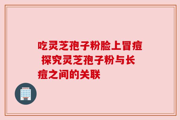 吃灵芝孢子粉脸上冒痘 探究灵芝孢子粉与长痘之间的关联