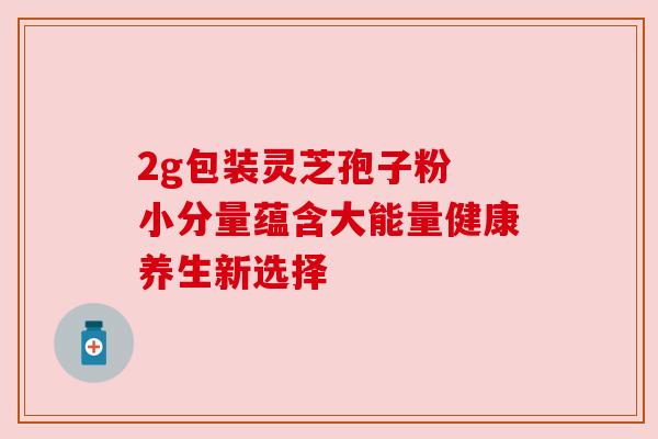 2g包装灵芝孢子粉 小分量蕴含大能量健康养生新选择