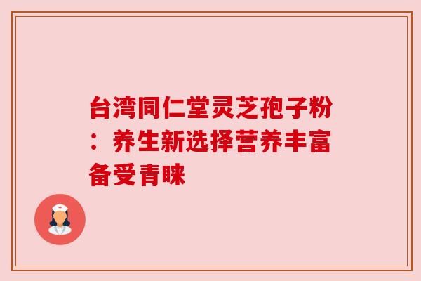 台湾同仁堂灵芝孢子粉：养生新选择营养丰富备受青睐