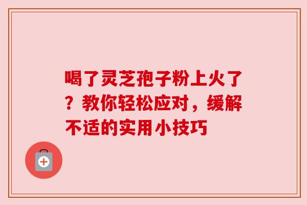 喝了灵芝孢子粉上火了？教你轻松应对，缓解不适的实用小技巧