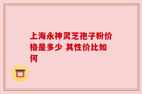 上海永神灵芝孢子粉价格是多少 其性价比如何