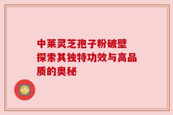 中莱灵芝孢子粉破壁 探索其独特功效与高品质的奥秘