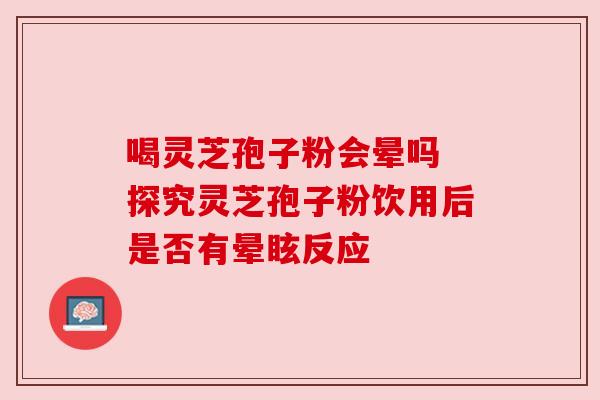 喝灵芝孢子粉会晕吗 探究灵芝孢子粉饮用后是否有晕眩反应