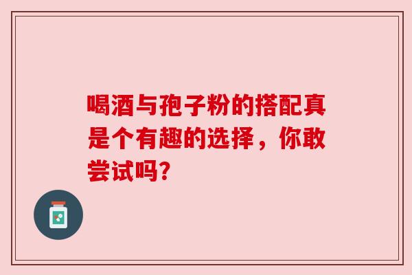 喝酒与孢子粉的搭配真是个有趣的选择，你敢尝试吗？