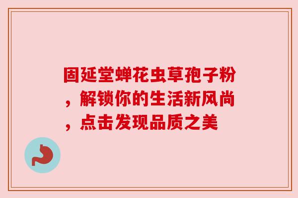 固延堂蝉花虫草孢子粉，解锁你的生活新风尚，点击发现品质之美