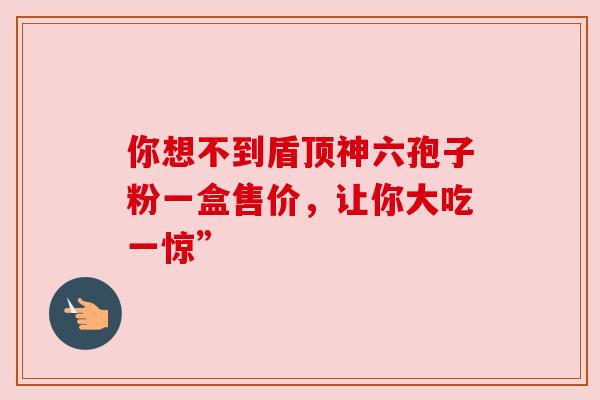 你想不到盾顶神六孢子粉一盒售价，让你大吃一惊”