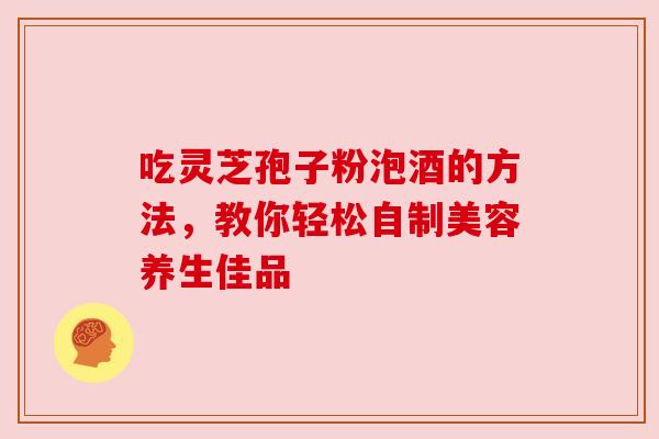 吃灵芝孢子粉泡酒的方法，教你轻松自制美容养生佳品