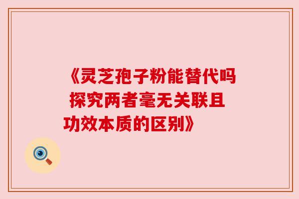 《灵芝孢子粉能替代吗 探究两者毫无关联且功效本质的区别》