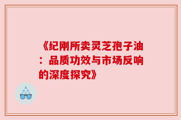 《纪刚所卖灵芝孢子油：品质功效与市场反响的深度探究》