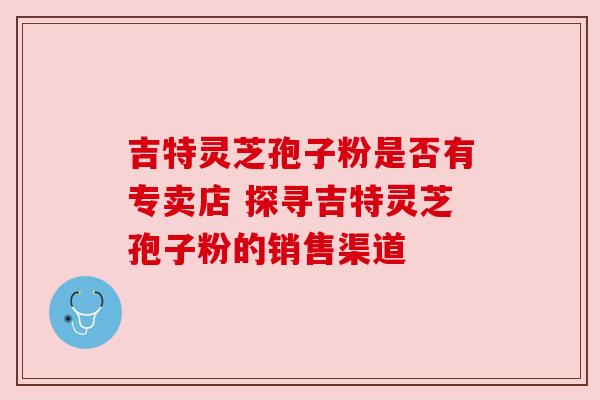 吉特灵芝孢子粉是否有专卖店 探寻吉特灵芝孢子粉的销售渠道