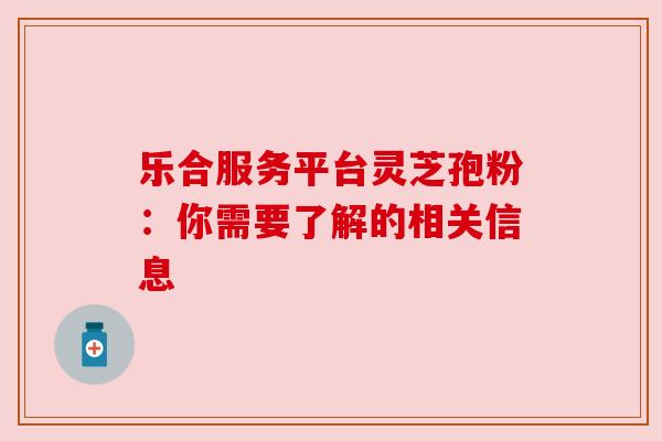 乐合服务平台灵芝孢粉：你需要了解的相关信息