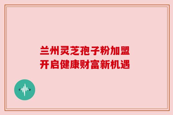 兰州灵芝孢子粉加盟 开启健康财富新机遇