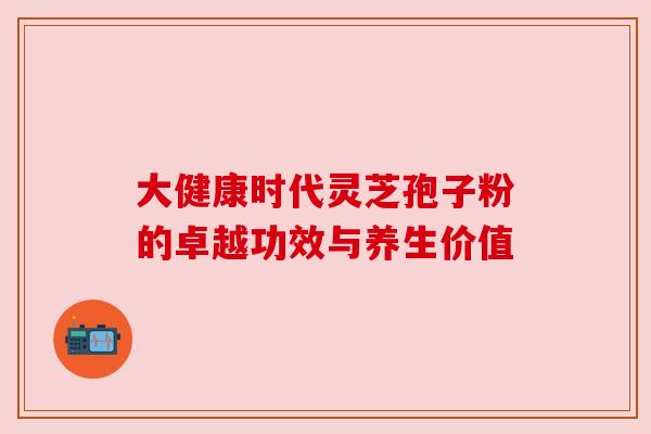 大健康时代灵芝孢子粉的卓越功效与养生价值