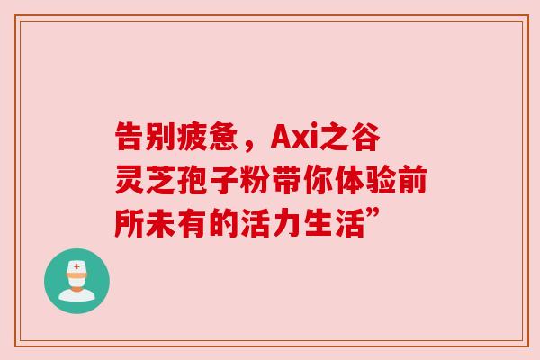 告别疲惫，Axi之谷灵芝孢子粉带你体验前所未有的活力生活”