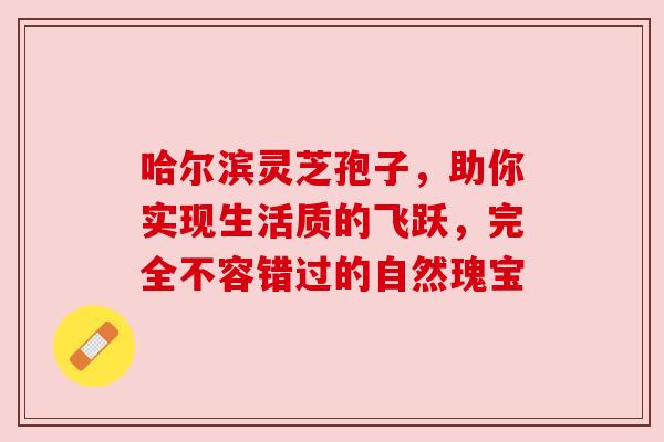 哈尔滨灵芝孢子，助你实现生活质的飞跃，完全不容错过的自然瑰宝