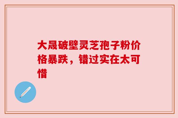 大晟破壁灵芝孢子粉价格暴跌，错过实在太可惜